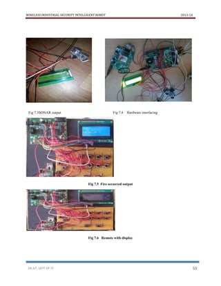 WIRELESS INDUSTRIAL SECURITY INTELLIGENT ROBOT 2013-14
DR.AIT, DEPT OF TE 55
Fig 7.5 Fire occurred output
Fig 7.6 Remote with display
Fig 7.3SONAR output Fig 7.4 Hardware interfacing
 