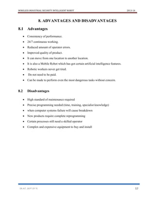 WIRELESS INDUSTRIAL SECURITY INTELLIGENT ROBOT 2013-14
DR.AIT, DEPT OF TE 57
8. ADVANTAGES AND DISADVANTAGES
8.1 Advantages
 Consistency of performance.
 24/7 continuous working.
 Reduced amount of operator errors.
 Improved quality of product.
 It can move from one location to another location.
 It is also a Mobile Robot which has got certain artificial intelligence features.
 Robotic workers never get tired.
 Do not need to be paid.
 Can be made to perform even the most dangerous tasks without concern.
8.2 Disadvantages
 High standard of maintenance required
 Precise programming needed (time, training, specialist knowledge)
 when computer systems failure will cause breakdown
 New products require complete reprogramming
 Certain processes still need a skilled operator
 Complex and expensive equipment to buy and install
 