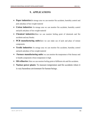 WIRELESS INDUSTRIAL SECURITY INTELLIGENT ROBOT 2013-14
DR.AIT, DEPT OF TE 58
9. APPLICATIONS
 Paper industries:In storage area we can monitor fire accidents, humidity control and
pick and place of less weight material
 Cotton industries: In storage area we can monitor fire accidents, humidity control
and pick and place of less weight material
 Chemical industries:Here we can monitor boiling point of chemicals and fire
accidents and any Smoke.
 PCB manufacturing units:here we can make use of pick and place of minute
components.
 Textile industries: In storage area we can monitor fire accidents, humidity control
and pick and place of less weight material
 Furnace manufacturing units: we can monitor the temperature of the furnace and
to handle components whose temperature is high.
 Oil refineries: Here we can monitor boiling point of different oils and fire accidents.
 Nuclear power plants: To measure temperature and fire accidents where it
is very hazardous environment for human beings.
 