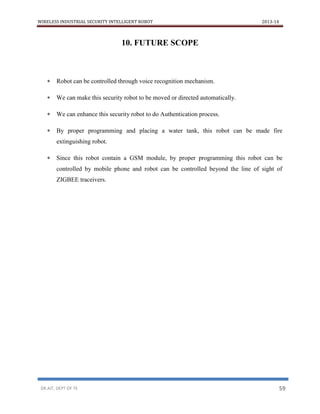 WIRELESS INDUSTRIAL SECURITY INTELLIGENT ROBOT 2013-14
DR.AIT, DEPT OF TE 59
10. FUTURE SCOPE
 Robot can be controlled through voice recognition mechanism.
 We can make this security robot to be moved or directed automatically.
 We can enhance this security robot to do Authentication process.
 By proper programming and placing a water tank, this robot can be made fire
extinguishing robot.
 Since this robot contain a GSM module, by proper programming this robot can be
controlled by mobile phone and robot can be controlled beyond the line of sight of
ZIGBEE traceivers.
 