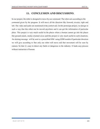 WIRELESS INDUSTRIAL SECURITY INTELLIGENT ROBOT 2013-14
DR.AIT, DEPT OF TE 60
11. CONCLUSION AND DISCUSSIONS
In our project, the robot is designed to move by our command. The robot acts according to the
command given by the program. It will move all the direction like forward, reverse, right and
left. The video and audio are monitored at the control unit. In this prototype project, we design in
such a way that this robot can be moved anywhere and it can get the information of particular
place. This project is very much useful in the places where a human cannot go into the places
like ground canals, smoke oriented caves and this project is very much useful in such situations.
An alerting message will be sent to a prescribed SIM using GSM module.If particular direction
we will give according to that only our robot will move and that movement will be seen by
camera. So that it`s easy to detect any faults or dangerous in the industry. It leads easy process
without interaction of human.
 