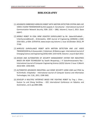 WIRELESS INDUSTRIAL SECURITY INTELLIGENT ROBOT 2013-14
DR.AIT, DEPT OF TE 61
BIBLIOGRAPHY
[1] ADVANCED EMBEDDED WIRELESS ROBOT WITH MOTION DETECTION SYSTEM AND LIVE
VIDEO / AUDIO TRANSMISSION by M.A.wajeed, K. Varunkumar - International Journal of
Communication Network Security, ISSN: 2231 – 1882, Volume-2, Issue-2, 2013. (base
paper).
[2] MOBILE ROBOT IN COAL MINE DISASTER SURVEILLANCE by Mr. SabarishChakkath ,
S.Hariharansiddharath , B.Hemalatha -IOSR Journal of Engineering (IOSRJEN) e-ISSN:
2250-3021, p-ISSN: 2278-8719, www.iosrjen.org Volume 2, Issue 10 (October 2012), PP
77-82.
[3] WIRELESS SURVEILLANCE ROBOT WITH MOTION DETECTION AND LIVE VIDEO
TRANSMISSION by A.Sivasoundari, S.Kalaimani, M.Balamurugan -International Journal of
Emerging Science and Engineering (IJESE) ISSN: 2319–6378, Volume-I, Issue-6 April 2013.
[4] DESIGN AND AUTOMATION OF SECURITY MANAGEMENT SYSTEM FOR INDUSTRIES
BASED ON M2M TECHNOLOGY by Swathi Bhupatiraju, J V Subrahmanyeswara Rao -
International Journal of Computer Engineering Science (IJCES) Volume 2 Issue 3 (March
2012) ISSN : 2250:3439.
[5] AUTOMATED ADVANCED INDUSTRIAL and HOME SECURITY USING GSM and FPGA by
N.Chinthaih, K.Rajshekar - International Journal of Computer Science and Information
Technologies, Vol. 2 (4) , 2011, 1598-1602.
[6] DEVELOP A MULTIPLE INTERFACE BASED FIRE FIGHTING ROBOT by Ting L. Chien ,
KuoLan Su and Sheng VenShiau - IEEE International Conference on Robotics and
Automation,, vol.3, pp.2084-2086.
 