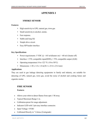 WIRELESS INDUSTRIAL SECURITY INTELLIGENT ROBOT 2013-14
DR.AIT, DEPT OF TE 62
APPENDIX I
SMOKE SENSOR
Features
 High sensitivity to LPG, natural gas, town gas
 Small sensitivity to alcohol, smoke.
 Fast response.
 Stable and long life
 Simple drive circuit
 Easy SIP header interface
Key Specifications
 Power requirements: 5 VDC @ ~165 mA(heater on) / ~60 mA (heater off)
 Interface: 1 TTL compatible input(HSW), 1 TTL compatible output (ALR)
 Operating temperature:14 to 122 °F (-10 to 50°C)
 Dimensions: 1.50 x 1.0 x 1.0 in(38.1 x 25.4 x 25.4 mm)
Applications
They are used in gas leakage detecting equipments in family and industry, are suitable for
detecting of LPG, natural gas, town gas, avoid the noise of alcohol and cooking fumes and
cigarette smoke.
FIRE SENSOR
Features
 Allows your robot to detect flames from upto 1 M away
 Typical Maximum Range:1 m .
 Calibration preset for range adjustment.
 Indicator LED with 3 pin easy interface connector.
 Input Voltage +5VDC
 Calibrated Directly in ° Celsius (Centigrade)
 
