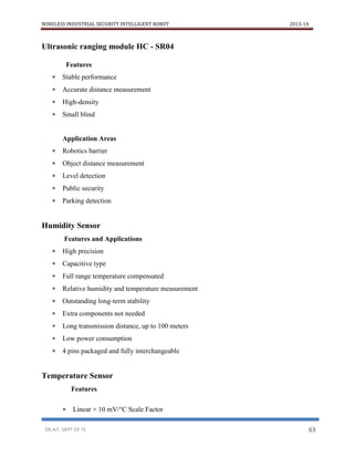 WIRELESS INDUSTRIAL SECURITY INTELLIGENT ROBOT 2013-14
DR.AIT, DEPT OF TE 63
Ultrasonic ranging module HC - SR04
Features
 Stable performance
 Accurate distance measurement
 High-density
 Small blind
Application Areas
 Robotics barrier
 Object distance measurement
 Level detection
 Public security
 Parking detection
Humidity Sensor
Features and Applications
 High precision
 Capacitive type
 Full range temperature compensated
 Relative humidity and temperature measurement
 Outstanding long-term stability
 Extra components not needed
 Long transmission distance, up to 100 meters
 Low power consumption
 4 pins packaged and fully interchangeable
Temperature Sensor
Features
 Linear + 10 mV/°C Scale Factor
 
