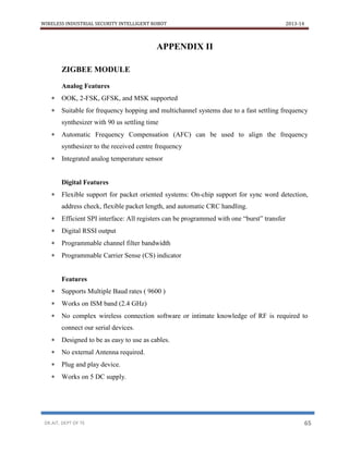 WIRELESS INDUSTRIAL SECURITY INTELLIGENT ROBOT 2013-14
DR.AIT, DEPT OF TE 65
APPENDIX II
ZIGBEE MODULE
Analog Features
 OOK, 2-FSK, GFSK, and MSK supported
 Suitable for frequency hopping and multichannel systems due to a fast settling frequency
synthesizer with 90 us settling time
 Automatic Frequency Compensation (AFC) can be used to align the frequency
synthesizer to the received centre frequency
 Integrated analog temperature sensor
Digital Features
 Flexible support for packet oriented systems: On-chip support for sync word detection,
address check, flexible packet length, and automatic CRC handling.
 Efficient SPI interface: All registers can be programmed with one “burst” transfer
 Digital RSSI output
 Programmable channel filter bandwidth
 Programmable Carrier Sense (CS) indicator
Features
 Supports Multiple Baud rates ( 9600 )
 Works on ISM band (2.4 GHz)
 No complex wireless connection software or intimate knowledge of RF is required to
connect our serial devices.
 Designed to be as easy to use as cables.
 No external Antenna required.
 Plug and play device.
 Works on 5 DC supply.
 