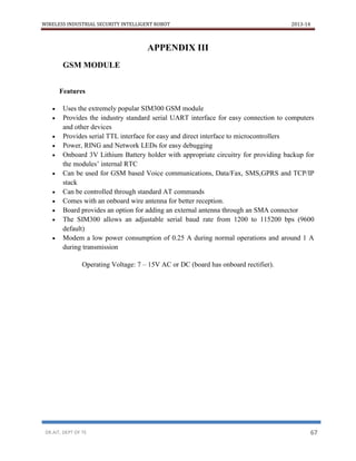 WIRELESS INDUSTRIAL SECURITY INTELLIGENT ROBOT 2013-14
DR.AIT, DEPT OF TE 67
APPENDIX III
GSM MODULE
Features
 Uses the extremely popular SIM300 GSM module
 Provides the industry standard serial UART interface for easy connection to computers
and other devices
 Provides serial TTL interface for easy and direct interface to microcontrollers
 Power, RING and Network LEDs for easy debugging
 Onboard 3V Lithium Battery holder with appropriate circuitry for providing backup for
the modules’ internal RTC
 Can be used for GSM based Voice communications, Data/Fax, SMS,GPRS and TCP/IP
stack
 Can be controlled through standard AT commands
 Comes with an onboard wire antenna for better reception.
 Board provides an option for adding an external antenna through an SMA connector
 The SIM300 allows an adjustable serial baud rate from 1200 to 115200 bps (9600
default)
 Modem a low power consumption of 0.25 A during normal operations and around 1 A
during transmission
Operating Voltage: 7 – 15V AC or DC (board has onboard rectifier).
 
