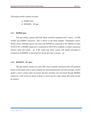 WIRELESS INDUSTRIAL SECURITY INTELLIGENT ROBOT 2013-14
DR.AIT, DEPT OF TE 7
This project mainly contains two parts:
1) ROBOT part
2) REMOTE – PC part
3.1.1 ROBOT part:
This part mainly contains LPC2148 Micro controller interfaced with 5 sensor , A GSM
module and ZIGBEE transceiver. This is shown in the block diagram. Temperature sensor,
Smoke sensor, Humidity sensor, Fire senor and SONOR are connected to the different I/O pins
of LPC2148. A ZIGBEE transceiver is connected to LPC2148 to establish a wireless connection
between robot and remote – pc. A RF Audio and Video camera with inbuilt transmitter is
mounted on the ROBOT to record and live stream the video to remote – pc.
3.1.2 REMOTE – PC part:
This part mainly contains a pc and a 8051 micro controller interfaced with LCD and push
button switch board. LCD is used to display the measured parameters and alert messages. Switch
board is used to control robot movement and pick and place arm movement through ZIGBEE
transceiver. A RF receiver is placed at the pc to receive the live video stream and watch it on the
pc monitor.
 