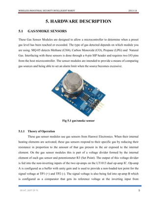 WIRELESS INDUSTRIAL SECURITY INTELLIGENT ROBOT 2013-14
DR.AIT, DEPT OF TE 9
5. HARDWARE DESCRIPTION
5.1 GAS/SMOKE SENSORS
These Gas Sensor Modules are designed to allow a microcontroller to determine when a preset
gas level has been reached or exceeded. The type of gas detected depends on which module you
are using. MQ-05 detects Methane (CH4), Carbon Monoxide (CO), Propane (LPG) and Natural
Gas. Interfacing with these sensors is done through a 4-pin SIP header and requires two I/O pins
from the host microcontroller. The sensor modules are intended to provide a means of comparing
gas sources and being able to set an alarm limit when the source becomes excessive.
Fig 5.1 gas/smoke sensor
5.1.1 Theory of Operation
These gas sensor modules use gas sensors from Hanwei Electronics. When their internal
heating elements are activated, these gas sensors respond to their specific gas by reducing their
resistance in proportion to the amount of that gas present in the air exposed to the internal
element. On the gas sensor modules this is part of a voltage divider formed by the internal
element of each gas sensor and potentiometer R3 (Set Point). The output of this voltage divider
is fed into the non-inverting inputs of the two op-amps on the LT1013 dual op-amp IC. Op-amp
A is configured as a buffer with unity gain and is used to provide a non-loaded test point for the
signal voltage at TP1 (+) and TP2 (-). The signal voltage is also being fed into op-amp B which
is configured as a comparator that gets its reference voltage at the inverting input from
 
