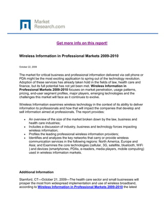 Get more info on this report!


Wireless Information in Professional Markets 2009-2010

October 22, 2009


The market for critical business and professional information delivered via cell phone or
PDA might be the most exciting application to spring out of the technology revolution.
Adoption of these services has already taken hold in the fields of law, health care and
finance, but its full potential has not yet been met. Wireless Information in
Professional Markets 2009-2010 focuses on market penetration, usage patterns,
pricing, end-user segment profiles, major players, emerging technologies and the
challenges this market will face as it continues to evolve.

Wireless Information examines wireless technology in the context of its ability to deliver
information to professionals and how that will impact the companies that develop and
sell information aimed at professionals. The report provides:

        An overview of the size of the market broken down by the law, business and
        health care industries;
        Includes a discussion of industry, business and technology forces impacting
        wireless information;
        Profiles the leading professional wireless information providers;
        Identifies and analyzes the key networks that carry or provide wireless
        communication services in the following regions: North America, Europe and
        Asia; and Examines the core technologies (cellular, 3G, satellite, bluetooth, WiFi
        ) and devices (smartphones, PDAs, e-readers, media players, mobile computing)
        used in wireless information markets.




Additional Information

Stamford, CT—October 21, 2009—The health care sector and small businesses will
prosper the most from widespread implementation and use of wireless broadband,
according to Wireless Information in Professional Markets 2009-2010 the latest
 