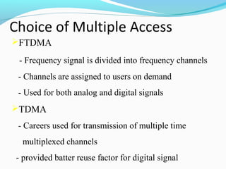 FTDMA
- Frequency signal is divided into frequency channels
- Channels are assigned to users on demand
- Used for both analog and digital signals

TDMA
- Careers used for transmission of multiple time
multiplexed channels
- provided batter reuse factor for digital signal

 