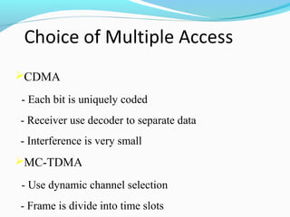 CDMA
- Each bit is uniquely coded
- Receiver use decoder to separate data
- Interference is very small

MC-TDMA
- Use dynamic channel selection
- Frame is divide into time slots

 