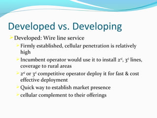 Developed vs. Developing
 Developed: Wire line service
 Firmly established, cellular penetration is relatively

high
 Incumbent operator would use it to install 2nd, 3rd lines,
coverage to rural areas
 2nd or 3rd competitive operator deploy it for fast & cost
effective deployment
 Quick way to establish market presence
 cellular complement to their offerings

 
