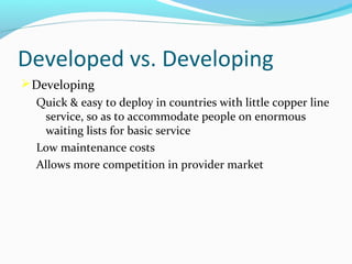 Developed vs. Developing
 Developing
Quick & easy to deploy in countries with little copper line
service, so as to accommodate people on enormous
waiting lists for basic service
Low maintenance costs
Allows more competition in provider market

 