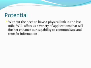 Potential
 Without the need to have a physical link in the last

mile, WLL offers us a variety of applications that will
further enhance our capability to communicate and
transfer information

 