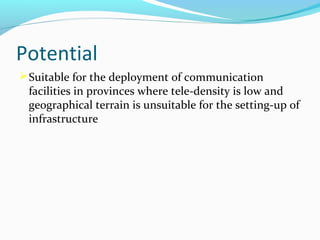 Potential
 Suitable for the deployment of communication

facilities in provinces where tele-density is low and
geographical terrain is unsuitable for the setting-up of
infrastructure

 