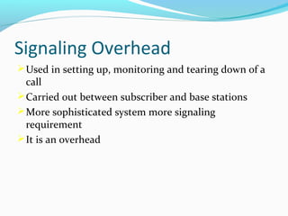 Signaling Overhead
 Used in setting up, monitoring and tearing down of a

call
 Carried out between subscriber and base stations
 More sophisticated system more signaling
requirement
 It is an overhead

 