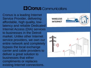 Cronus is a leading Internet
Service Provider, delivering
affordable, high quality, low-
latency and reliable Dedicated
Internet Access (DIA) services
to businesses in the Detroit
market. Unlike other Internet
service providers, we own our
entire network and completely
bypass the local exchange
carrier and cable providers to
deliver a great solution to
businesses that either
compliments or replaces
existing Internet connections.
 