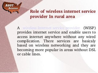 Role of wireless internet service 
provider In rural area
A  wireless Internet service provider  (WISP) 
provides internet service and enable users to 
access internet anywhere without any wired 
complication.  There  services  are  basicaly 
based  on  wireless  networking  and  they  are 
becoming more popular in areas without DSL 
or cable lines.
 
