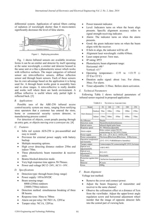 differential system. Application of optical filters cutting
of radiation of wavelength shorter than 8 micro-meters
significantly decreases the level of false alarms.
Figure 1. Deploying procedure
Fig. 1 shows Infrared sensors are available invarious
forms it can be an emitter and detector by itself operating
at the same wavelength, a emitter and detector housed in
the same unit or a like a photoelectric sensor which works
with reflective surfaces. The major categories of infrared
sensor are retro-reflective sensors, diffuse reflection
sensor and through beam sensors. Each of these sensors
has its own advantage based on the application it is being
used for. A through beam works great in assembly lines
and in close ranges. A retro-reflective is really durable
and works well where there are harsh environment. A
diffuse reflective is useful where only partial light is
reflected back. [3]
B. Applications
Possible uses of the ABE-250 infrared access
control/security system are many, ranging from notifying
store operators that a customer has entered the store,
home or commercial security system detector, to
manufacturing process control.
For detection of objects, count people passing through
an entry gate, or objects moving over a conveyor etc. [4]
C. Features
 Infra red system AES-250 is pre-assembled and
easy to install.
 Provision for external power supply with battery
backup.
 Multiple mounting options.
 High cover detecting distance outdoor 250m and
indoor 750m.
 Three photoelectric beam transmitter & receiver
units.
 Beams blocked detection mode.
 Very high response time approx 50-70msec.
 Power and voltage DC12~24V, AC11~18V.
D. Specifications
 Detection type: through beam (long–range)
 Power supply: 10Vto30VDC
 Beam sensing range:
800ft (250m) outdoors
2300ft (750m) indoors
 Detection method: simultaneous breaking of three
IR beams.
 Response time: 50ms to 700ms
 Alarm out put relay: NC/NO 1A, 120Vac
 Tamper relay: NC1A, 120Vac
 Power transmit indicator.
 Level: Indicators turns on when the beam align
presents. Specific alignment accuracy refers to
signal strength receiving indicator.
 Alarm: The indicator turns on when the alarm
presents.
 Good: the green indicator turns on when the beam
aligns with the receiver.
 If fails to align, the indicator will be off.
 Alignment laser wavelength: visible 650nm.
 Laser output power: 5mw max.
 IP rating: IP55
 Photoelectric beam alignment range:
Horizontal:±
90°
Vertical:±
15°
 Operating temperature:- 13°
F to +131°
F (-
25°
Cto+55°
C)
 Duration audio signal: about 1sec. For chime,
30sec. For alarm.
 Timer adjustable: 3-30sec. Before alarm activation.
E. Technical Parameters
Following Table I shows technical parameters of
infrared sensor required in proposed application.
TABLE I. TECHNICAL PARAMETERS
Model 50 100 150 200 250
Alert distance
Outdoor 50m 100m 150m 200m 250m
Indoor 150m 300m 450m 600m 750m
No.Ofbeams 3beams
Detection mode 3beamsblockedsimultaneous
Optical source Infrared digital pulse beam
Response speed 50~700mmsecadjustable
Alarm output
Relay contact output:NO,NC
contactrating:AC/DC30V0.5Amax
Power supply DC 13.8 ~ 24 V AC11~18VP≥15W
Power consumption 70mAmax.80mAmax.90mAmax. 100mAmax.
Operation temperature
and humidity
-25º
C~55º
C 5%RH(Relative humidity)
Tamper output Contactoutput:NCcontactratingDC24V0.5mAmax
Optical axis
adjustment(H)
±
180º
(±
90º
)
Optical axis
adjustment(V)
20º
(±
10º
)
Viewfinder Detachable
Protection against dew,
frost
Calefaction housing(optional)
Material PCresin
Gross 2000g
F. Beam Alignment
Voltage test method:
 Remove the cover and connect power.
 Adjust the beam frequency of transmitter and
receiver to the same channel.
 Observe the collimation effect at a distance of 5cm
from the viewfinder. Adjust the upper/lower angle
regulation screw and horizontal adjustment wheel
inorder that the image of opposite detector falls
into the central part of viewing hole.
81
International Journal of Electronics and Electrical Engineering Vol. 2, No. 2, June, 2014
©2014 Engineering and Technology Publishing
 