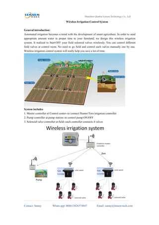 Shenzhen Qianhai Lensen Technology Co., Ltd
Contact: Sunny Whats app: 008613826574847 Email: sunny@lensen-tech.com
Wireless Irrigation Control System
General introduction:
Automated irrigation becomes a trend with the development of smart agriculture. In order to send
appropriate amount water in proper time to your farmland, we design this wireless irrigation
system. It realized to Start/OFF your field solenoid valves wirelessly. You can control different
field valves at control room. No need to go field and control each valves manually one by one.
Wireless irrigation control system will really help you save a lot of time.
System includes
1. Master controller at Control center--to connect Hunter/Toro irrigation controller
2. Pump controller at pump station--to control pump ON/OFF
3. Solenoid valve controller at field--each controller connects 4 valves
 