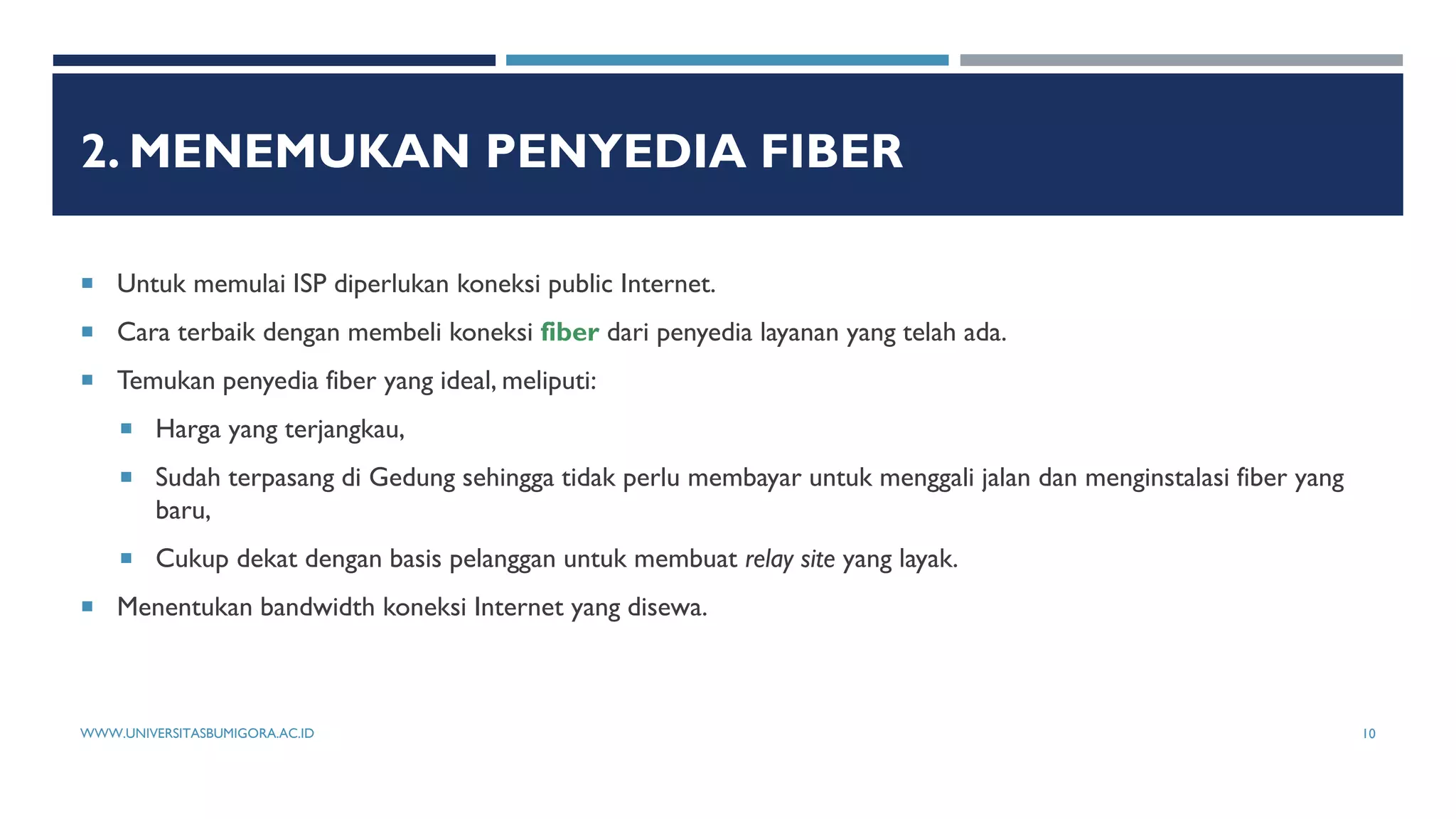 2. MENEMUKAN PENYEDIA FIBER
 Untuk memulai ISP diperlukan koneksi public Internet.
 Cara terbaik dengan membeli koneksi fiber dari penyedia layanan yang telah ada.
 Temukan penyedia fiber yang ideal, meliputi:
 Harga yang terjangkau,
 Sudah terpasang di Gedung sehingga tidak perlu membayar untuk menggali jalan dan menginstalasi fiber yang
baru,
 Cukup dekat dengan basis pelanggan untuk membuat relay site yang layak.
 Menentukan bandwidth koneksi Internet yang disewa.
WWW.UNIVERSITASBUMIGORA.AC.ID 10
 