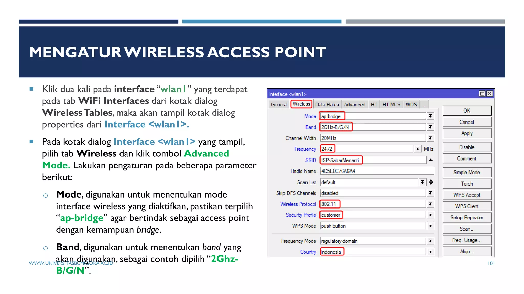 MENGATUR WIRELESS ACCESS POINT
 Klik dua kali pada interface “wlan1” yang terdapat
pada tab WiFi Interfaces dari kotak dialog
WirelessTables, maka akan tampil kotak dialog
properties dari Interface <wlan1>.
 Pada kotak dialog Interface <wlan1> yang tampil,
pilih tab Wireless dan klik tombol Advanced
Mode. Lakukan pengaturan pada beberapa parameter
berikut:
o Mode, digunakan untuk menentukan mode
interface wireless yang diaktifkan, pastikan terpilih
“ap-bridge” agar bertindak sebagai access point
dengan kemampuan bridge.
o Band, digunakan untuk menentukan band yang
akan digunakan, sebagai contoh dipilih “2Ghz-
B/G/N”.
WWW.UNIVERSITASBUMIGORA.AC.ID 101
 
