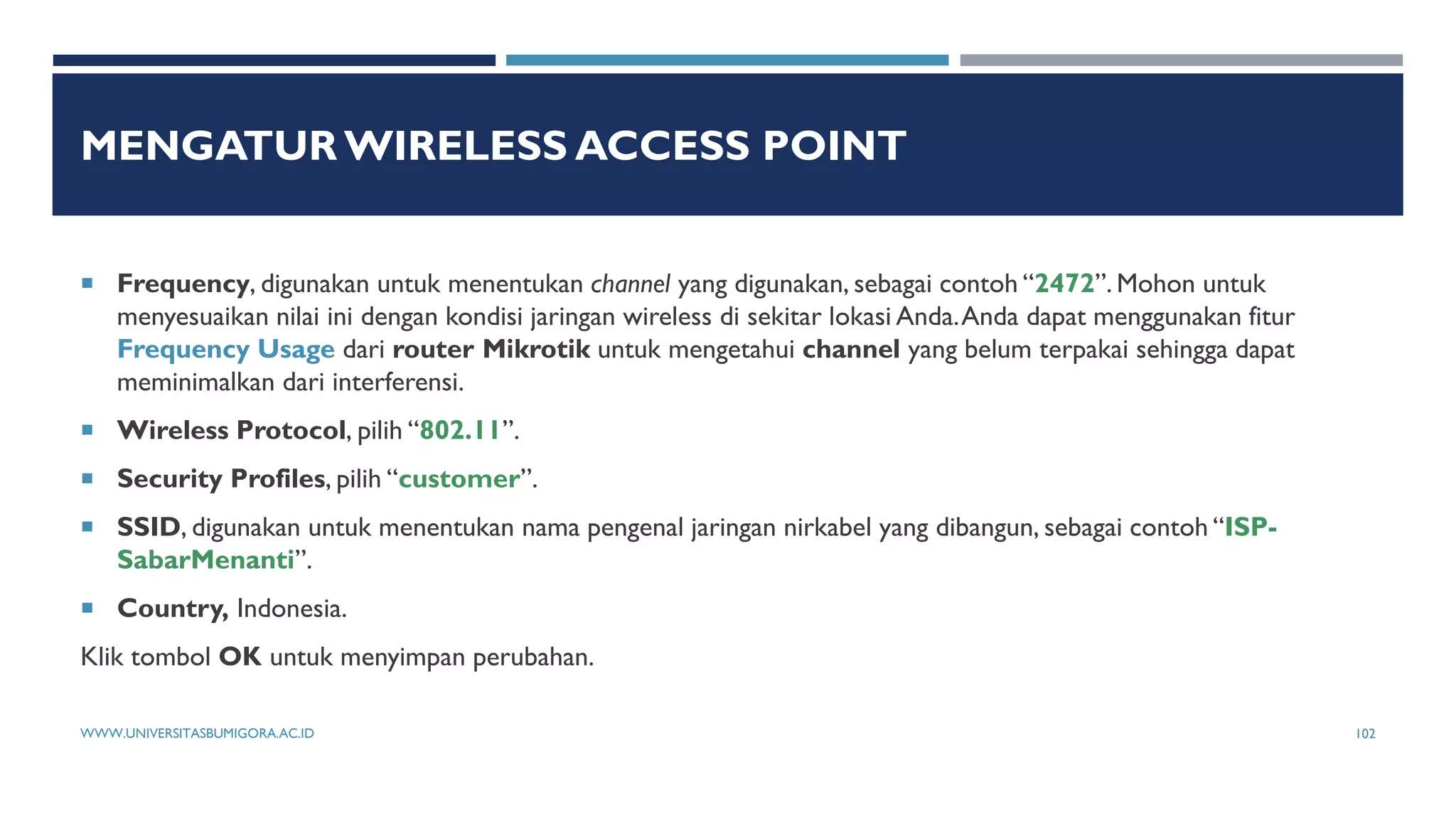MENGATUR WIRELESS ACCESS POINT
 Frequency, digunakan untuk menentukan channel yang digunakan, sebagai contoh “2472”. Mohon untuk
menyesuaikan nilai ini dengan kondisi jaringan wireless di sekitar lokasi Anda.Anda dapat menggunakan fitur
Frequency Usage dari router Mikrotik untuk mengetahui channel yang belum terpakai sehingga dapat
meminimalkan dari interferensi.
 Wireless Protocol, pilih “802.11”.
 Security Profiles, pilih “customer”.
 SSID, digunakan untuk menentukan nama pengenal jaringan nirkabel yang dibangun, sebagai contoh “ISP-
SabarMenanti”.
 Country, Indonesia.
Klik tombol OK untuk menyimpan perubahan.
WWW.UNIVERSITASBUMIGORA.AC.ID 102
 