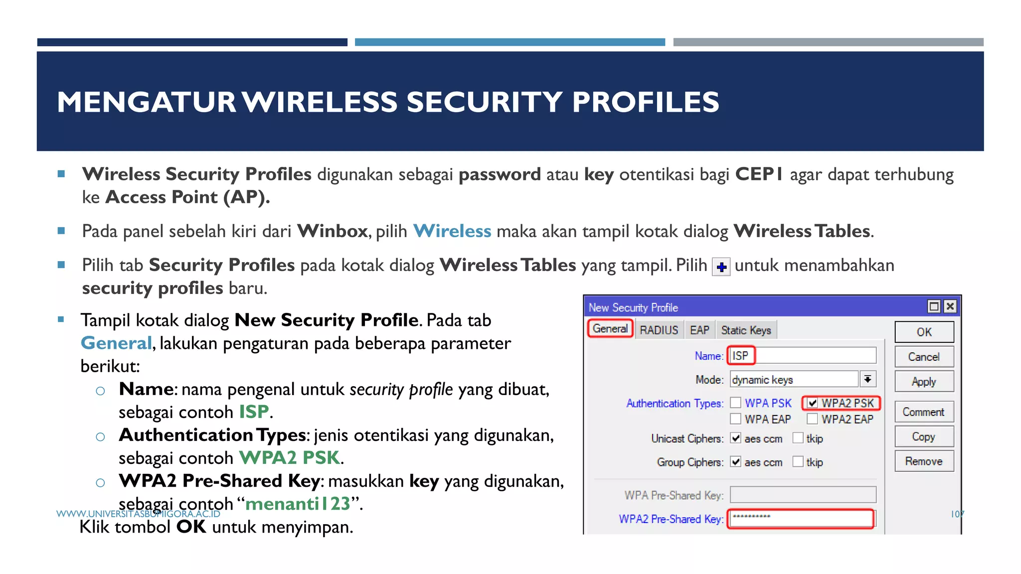 MENGATUR WIRELESS SECURITY PROFILES
 Wireless Security Profiles digunakan sebagai password atau key otentikasi bagi CEP1 agar dapat terhubung
ke Access Point (AP).
 Pada panel sebelah kiri dari Winbox, pilih Wireless maka akan tampil kotak dialog WirelessTables.
 Pilih tab Security Profiles pada kotak dialog WirelessTables yang tampil. Pilih untuk menambahkan
security profiles baru.
 Tampil kotak dialog New Security Profile. Pada tab
General, lakukan pengaturan pada beberapa parameter
berikut:
o Name: nama pengenal untuk security profile yang dibuat,
sebagai contoh ISP.
o AuthenticationTypes: jenis otentikasi yang digunakan,
sebagai contoh WPA2 PSK.
o WPA2 Pre-Shared Key: masukkan key yang digunakan,
sebagai contoh “menanti123”.
Klik tombol OK untuk menyimpan.
WWW.UNIVERSITASBUMIGORA.AC.ID 107
 