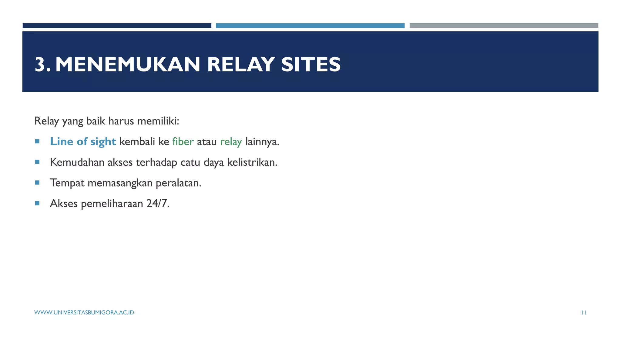 3. MENEMUKAN RELAY SITES
Relay yang baik harus memiliki:
 Line of sight kembali ke fiber atau relay lainnya.
 Kemudahan akses terhadap catu daya kelistrikan.
 Tempat memasangkan peralatan.
 Akses pemeliharaan 24/7.
WWW.UNIVERSITASBUMIGORA.AC.ID 11
 