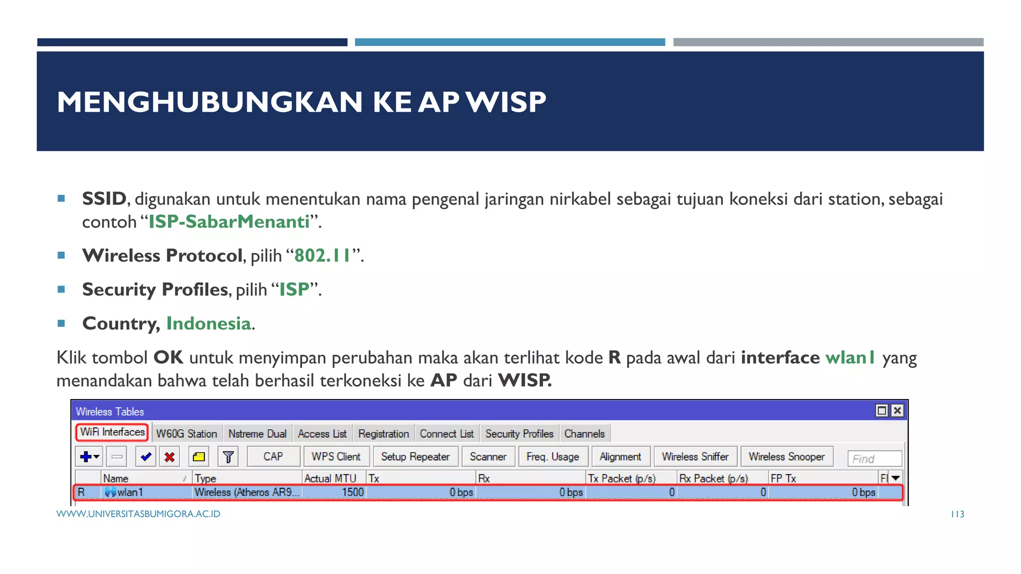 MENGHUBUNGKAN KE AP WISP
 SSID, digunakan untuk menentukan nama pengenal jaringan nirkabel sebagai tujuan koneksi dari station, sebagai
contoh “ISP-SabarMenanti”.
 Wireless Protocol, pilih “802.11”.
 Security Profiles, pilih “ISP”.
 Country, Indonesia.
Klik tombol OK untuk menyimpan perubahan maka akan terlihat kode R pada awal dari interface wlan1 yang
menandakan bahwa telah berhasil terkoneksi ke AP dari WISP.
WWW.UNIVERSITASBUMIGORA.AC.ID 113
 