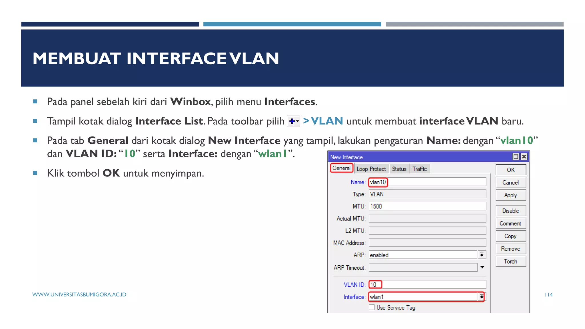 MEMBUAT INTERFACEVLAN
 Pada panel sebelah kiri dari Winbox, pilih menu Interfaces.
 Tampil kotak dialog Interface List. Pada toolbar pilih >VLAN untuk membuat interfaceVLAN baru.
 Pada tab General dari kotak dialog New Interface yang tampil, lakukan pengaturan Name: dengan “vlan10”
dan VLAN ID: “10” serta Interface: dengan “wlan1”.
 Klik tombol OK untuk menyimpan.
WWW.UNIVERSITASBUMIGORA.AC.ID 114
 