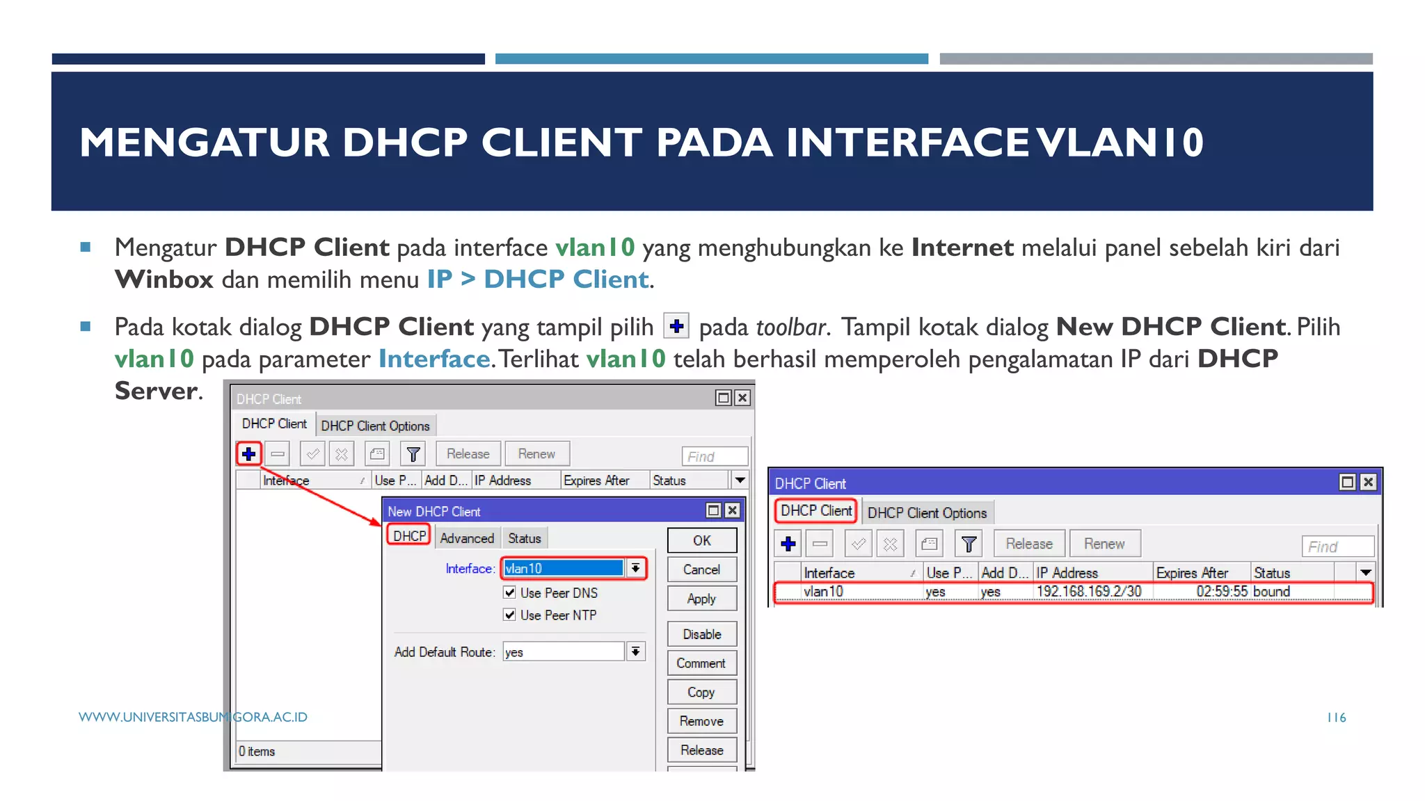 MENGATUR DHCP CLIENT PADA INTERFACEVLAN10
 Mengatur DHCP Client pada interface vlan10 yang menghubungkan ke Internet melalui panel sebelah kiri dari
Winbox dan memilih menu IP > DHCP Client.
 Pada kotak dialog DHCP Client yang tampil pilih pada toolbar. Tampil kotak dialog New DHCP Client. Pilih
vlan10 pada parameter Interface.Terlihat vlan10 telah berhasil memperoleh pengalamatan IP dari DHCP
Server.
WWW.UNIVERSITASBUMIGORA.AC.ID 116
 