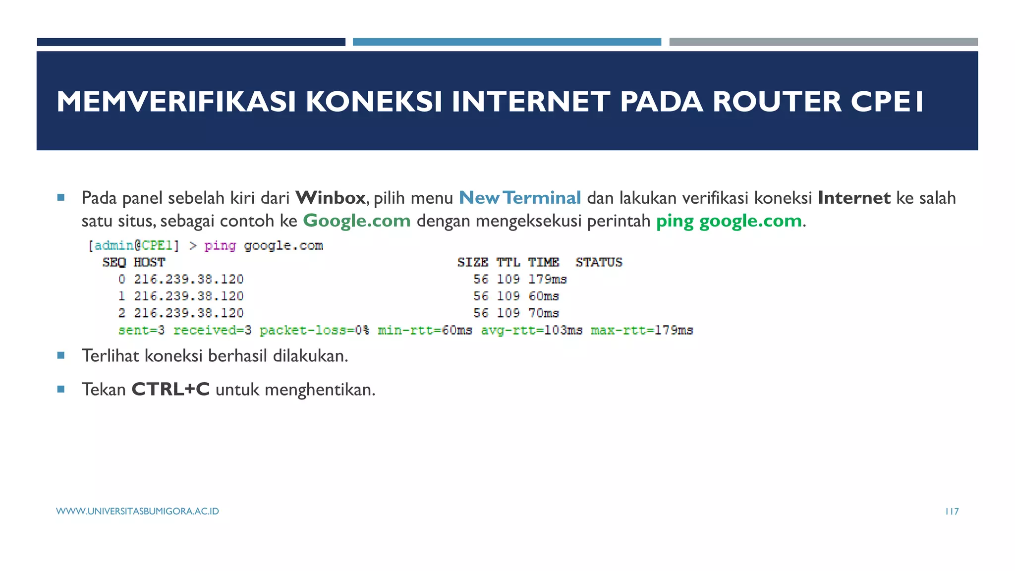 MEMVERIFIKASI KONEKSI INTERNET PADA ROUTER CPE1
 Pada panel sebelah kiri dari Winbox, pilih menu NewTerminal dan lakukan verifikasi koneksi Internet ke salah
satu situs, sebagai contoh ke Google.com dengan mengeksekusi perintah ping google.com.
 Terlihat koneksi berhasil dilakukan.
 Tekan CTRL+C untuk menghentikan.
WWW.UNIVERSITASBUMIGORA.AC.ID 117
 