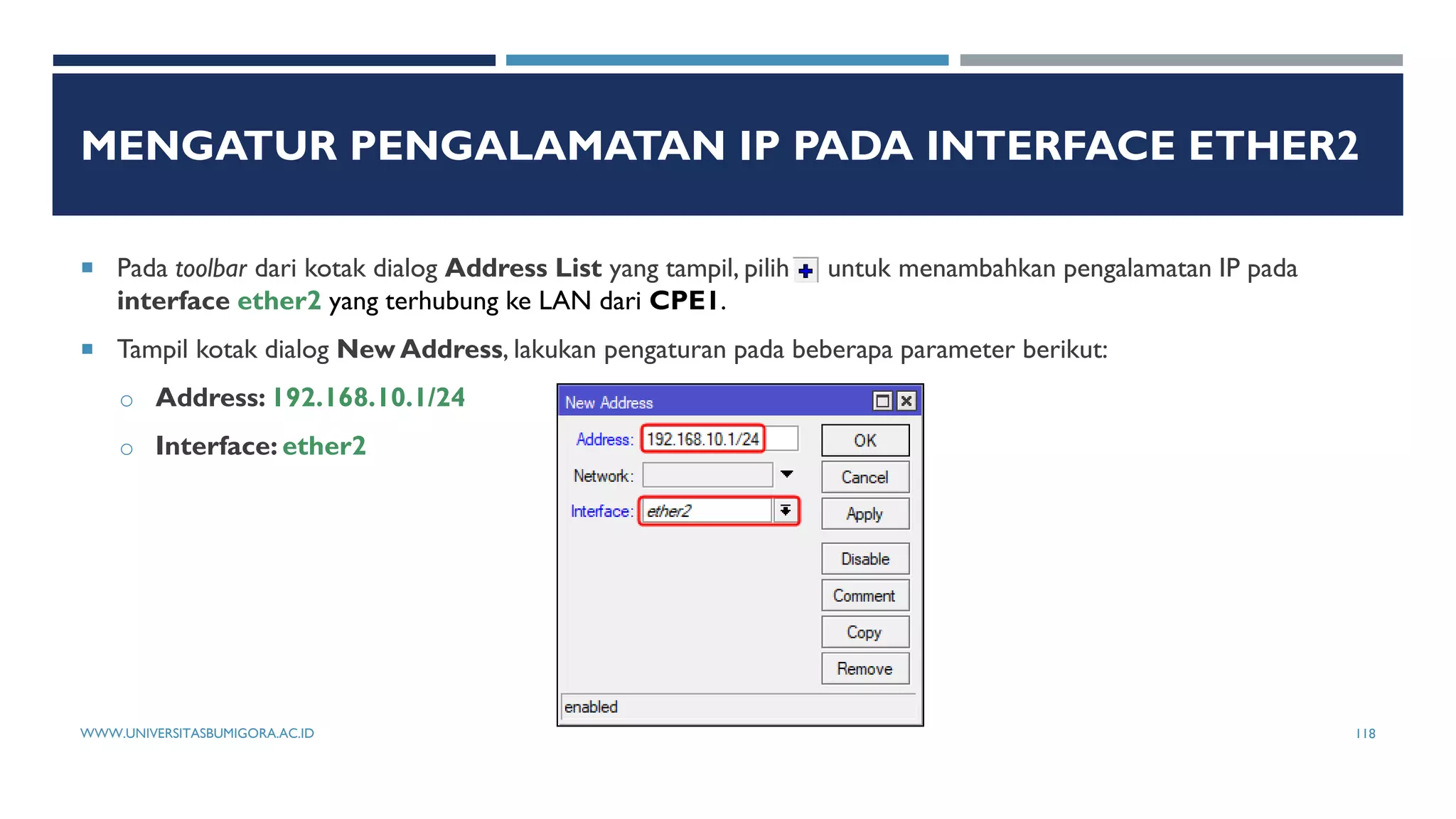 MENGATUR PENGALAMATAN IP PADA INTERFACE ETHER2
 Pada toolbar dari kotak dialog Address List yang tampil, pilih untuk menambahkan pengalamatan IP pada
interface ether2 yang terhubung ke LAN dari CPE1.
 Tampil kotak dialog New Address, lakukan pengaturan pada beberapa parameter berikut:
o Address: 192.168.10.1/24
o Interface: ether2
WWW.UNIVERSITASBUMIGORA.AC.ID 118
 