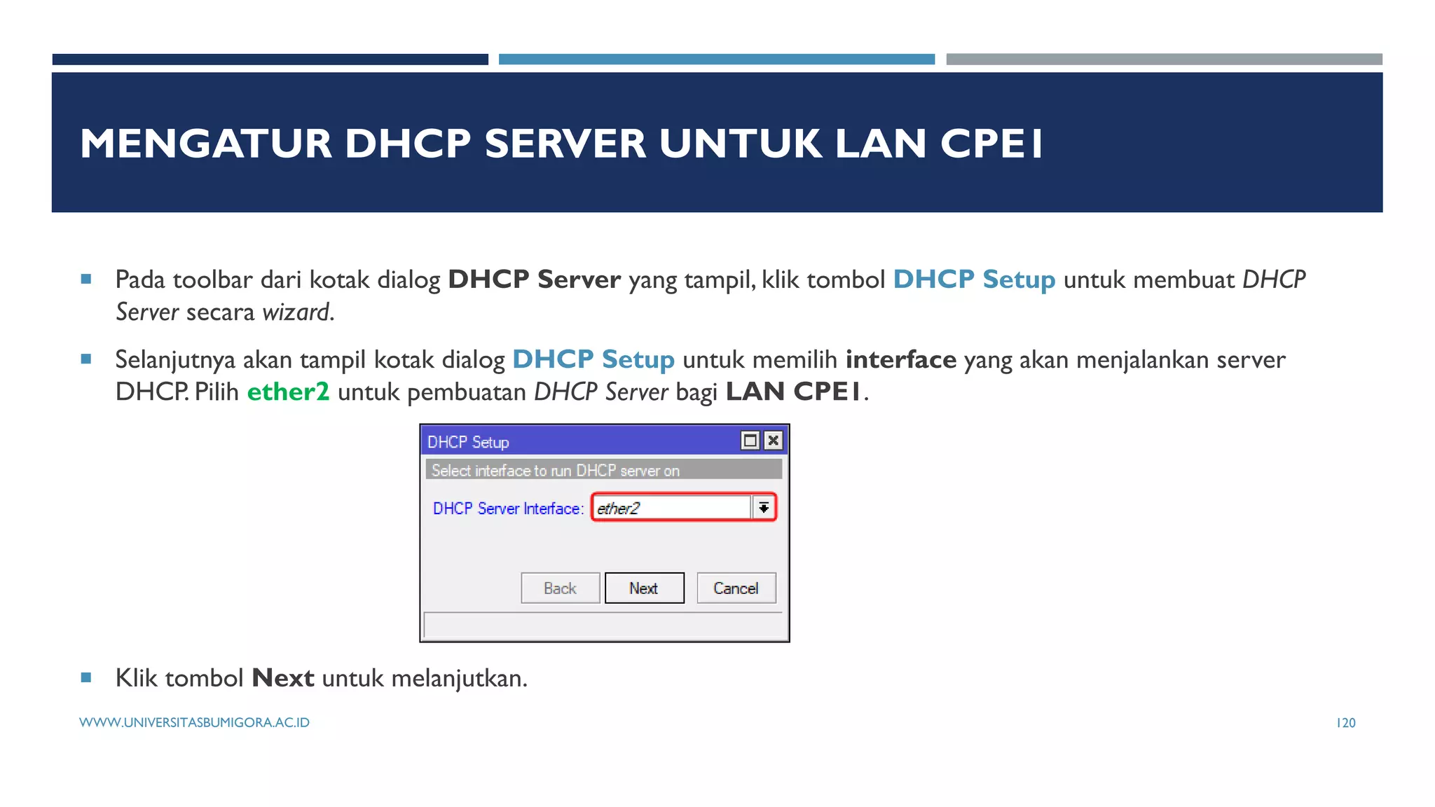 MENGATUR DHCP SERVER UNTUK LAN CPE1
 Pada toolbar dari kotak dialog DHCP Server yang tampil, klik tombol DHCP Setup untuk membuat DHCP
Server secara wizard.
 Selanjutnya akan tampil kotak dialog DHCP Setup untuk memilih interface yang akan menjalankan server
DHCP. Pilih ether2 untuk pembuatan DHCP Server bagi LAN CPE1.
 Klik tombol Next untuk melanjutkan.
WWW.UNIVERSITASBUMIGORA.AC.ID 120
 