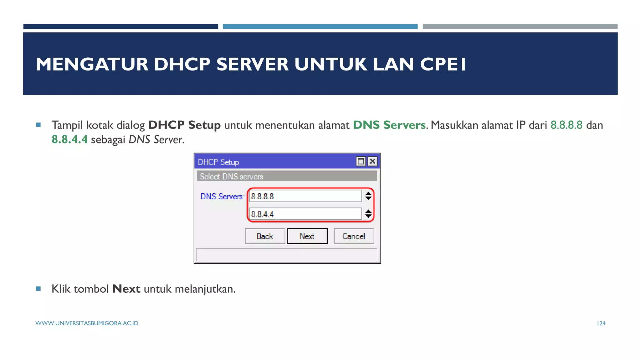 MENGATUR DHCP SERVER UNTUK LAN CPE1
 Tampil kotak dialog DHCP Setup untuk menentukan alamat DNS Servers. Masukkan alamat IP dari 8.8.8.8 dan
8.8.4.4 sebagai DNS Server.
 Klik tombol Next untuk melanjutkan.
WWW.UNIVERSITASBUMIGORA.AC.ID 124
 