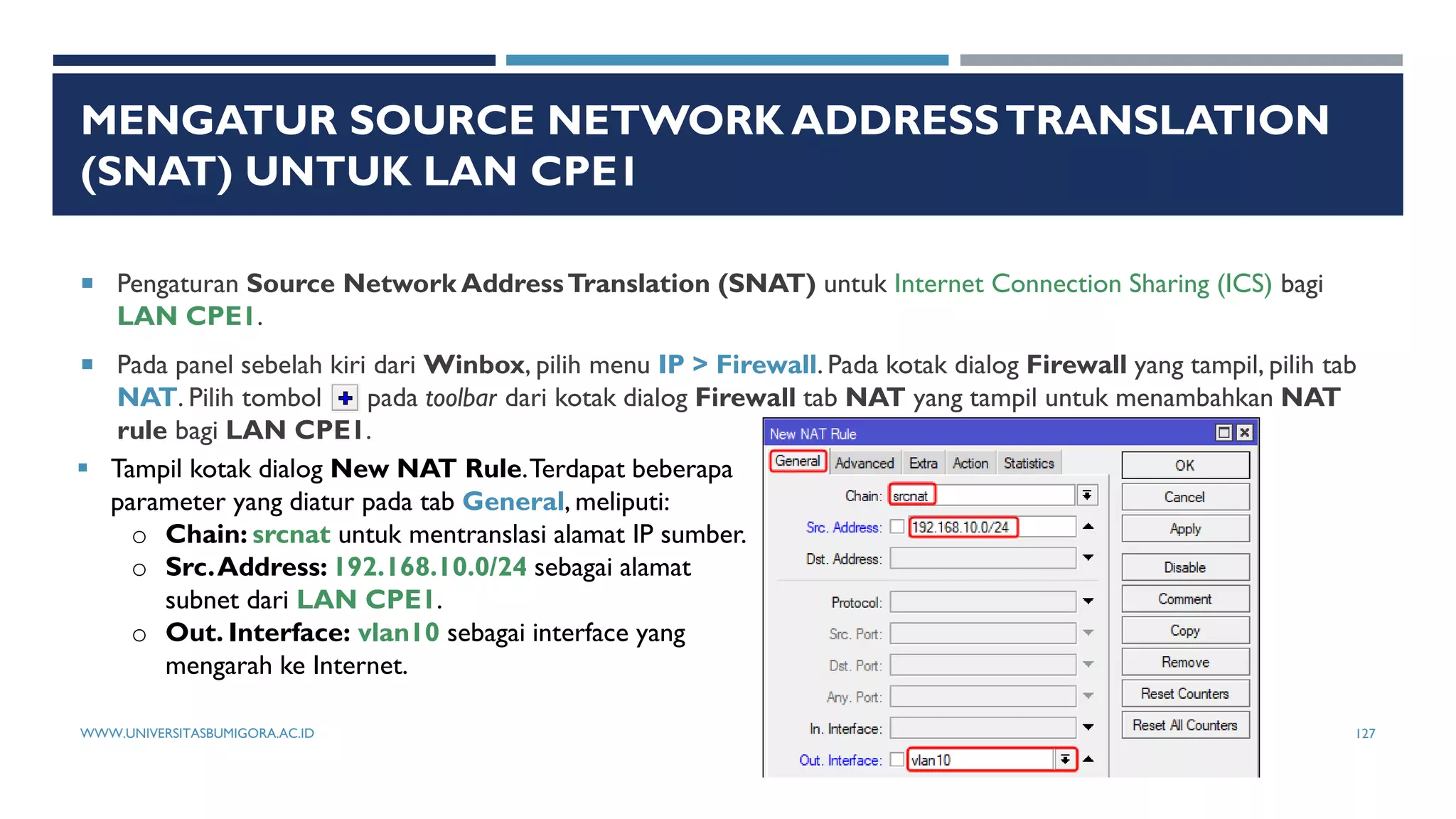 MENGATUR SOURCE NETWORK ADDRESSTRANSLATION
(SNAT) UNTUK LAN CPE1
 Pengaturan Source Network AddressTranslation (SNAT) untuk Internet Connection Sharing (ICS) bagi
LAN CPE1.
 Pada panel sebelah kiri dari Winbox, pilih menu IP > Firewall. Pada kotak dialog Firewall yang tampil, pilih tab
NAT. Pilih tombol pada toolbar dari kotak dialog Firewall tab NAT yang tampil untuk menambahkan NAT
rule bagi LAN CPE1.
 Tampil kotak dialog New NAT Rule.Terdapat beberapa
parameter yang diatur pada tab General, meliputi:
o Chain: srcnat untuk mentranslasi alamat IP sumber.
o Src.Address: 192.168.10.0/24 sebagai alamat
subnet dari LAN CPE1.
o Out. Interface: vlan10 sebagai interface yang
mengarah ke Internet.
WWW.UNIVERSITASBUMIGORA.AC.ID 127
 