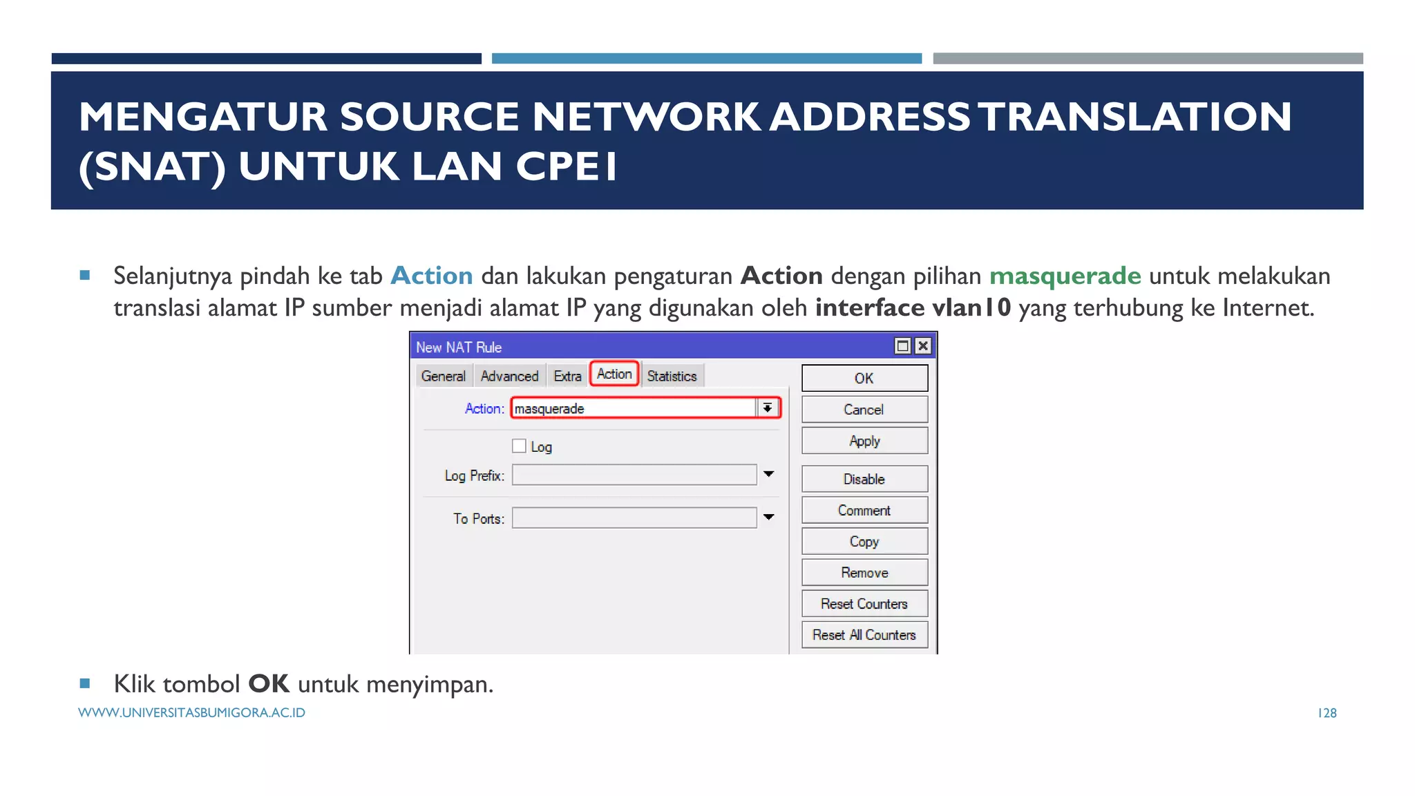 MENGATUR SOURCE NETWORK ADDRESSTRANSLATION
(SNAT) UNTUK LAN CPE1
 Selanjutnya pindah ke tab Action dan lakukan pengaturan Action dengan pilihan masquerade untuk melakukan
translasi alamat IP sumber menjadi alamat IP yang digunakan oleh interface vlan10 yang terhubung ke Internet.
 Klik tombol OK untuk menyimpan.
WWW.UNIVERSITASBUMIGORA.AC.ID 128
 