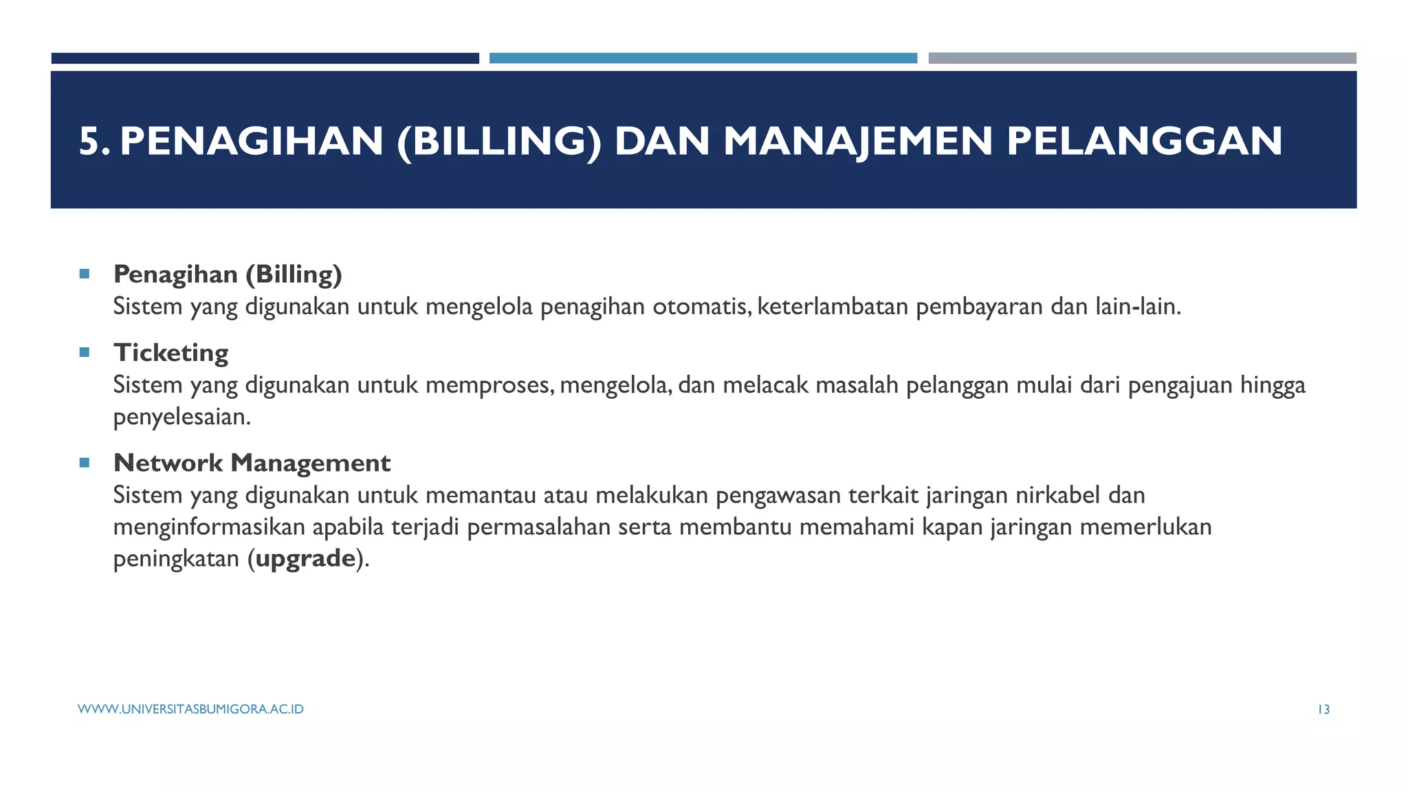 5. PENAGIHAN (BILLING) DAN MANAJEMEN PELANGGAN
 Penagihan (Billing)
Sistem yang digunakan untuk mengelola penagihan otomatis, keterlambatan pembayaran dan lain-lain.
 Ticketing
Sistem yang digunakan untuk memproses, mengelola, dan melacak masalah pelanggan mulai dari pengajuan hingga
penyelesaian.
 Network Management
Sistem yang digunakan untuk memantau atau melakukan pengawasan terkait jaringan nirkabel dan
menginformasikan apabila terjadi permasalahan serta membantu memahami kapan jaringan memerlukan
peningkatan (upgrade).
WWW.UNIVERSITASBUMIGORA.AC.ID 13
 