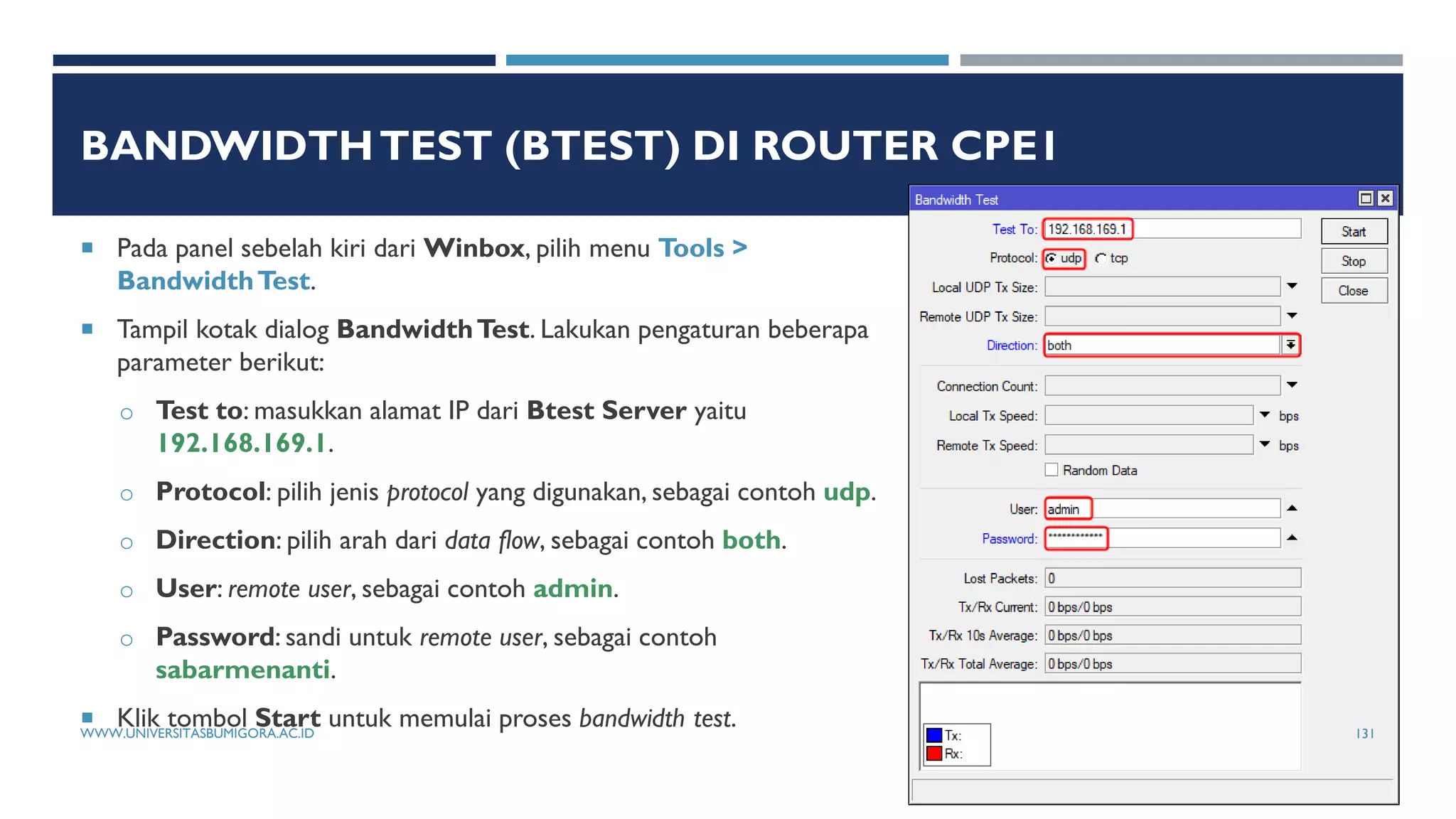 BANDWIDTHTEST (BTEST) DI ROUTER CPE1
 Pada panel sebelah kiri dari Winbox, pilih menu Tools >
BandwidthTest.
 Tampil kotak dialog BandwidthTest. Lakukan pengaturan beberapa
parameter berikut:
o Test to: masukkan alamat IP dari Btest Server yaitu
192.168.169.1.
o Protocol: pilih jenis protocol yang digunakan, sebagai contoh udp.
o Direction: pilih arah dari data flow, sebagai contoh both.
o User: remote user, sebagai contoh admin.
o Password: sandi untuk remote user, sebagai contoh
sabarmenanti.
 Klik tombol Start untuk memulai proses bandwidth test.
WWW.UNIVERSITASBUMIGORA.AC.ID 131
 