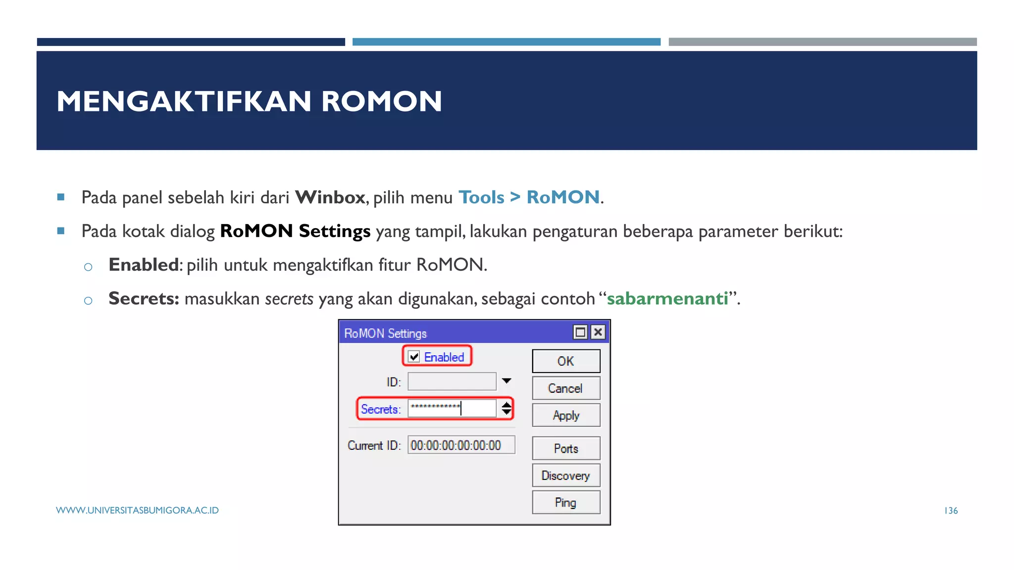 MENGAKTIFKAN ROMON
 Pada panel sebelah kiri dari Winbox, pilih menu Tools > RoMON.
 Pada kotak dialog RoMON Settings yang tampil, lakukan pengaturan beberapa parameter berikut:
o Enabled: pilih untuk mengaktifkan fitur RoMON.
o Secrets: masukkan secrets yang akan digunakan, sebagai contoh “sabarmenanti”.
WWW.UNIVERSITASBUMIGORA.AC.ID 136
 