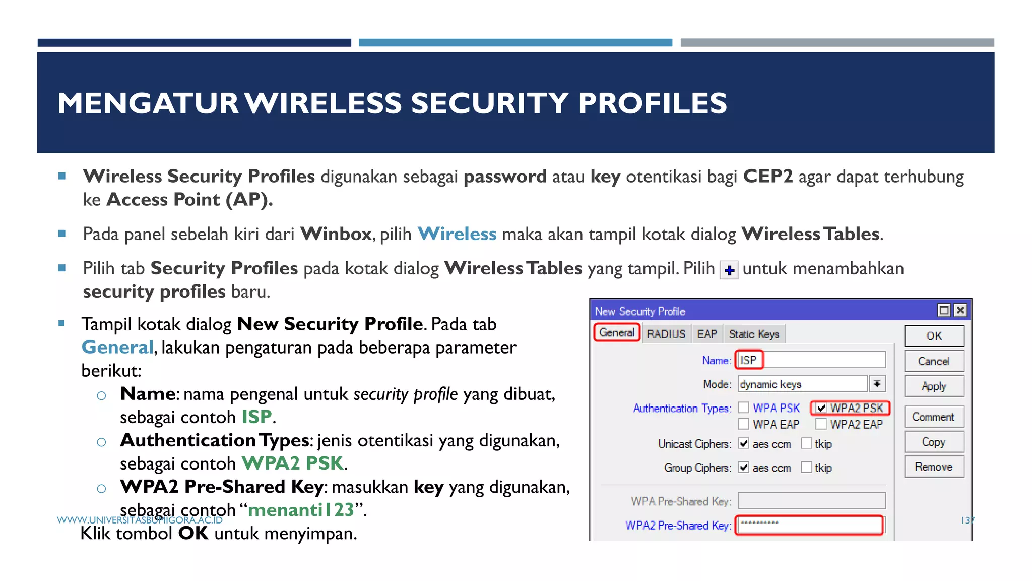MENGATUR WIRELESS SECURITY PROFILES
 Wireless Security Profiles digunakan sebagai password atau key otentikasi bagi CEP2 agar dapat terhubung
ke Access Point (AP).
 Pada panel sebelah kiri dari Winbox, pilih Wireless maka akan tampil kotak dialog WirelessTables.
 Pilih tab Security Profiles pada kotak dialog WirelessTables yang tampil. Pilih untuk menambahkan
security profiles baru.
 Tampil kotak dialog New Security Profile. Pada tab
General, lakukan pengaturan pada beberapa parameter
berikut:
o Name: nama pengenal untuk security profile yang dibuat,
sebagai contoh ISP.
o AuthenticationTypes: jenis otentikasi yang digunakan,
sebagai contoh WPA2 PSK.
o WPA2 Pre-Shared Key: masukkan key yang digunakan,
sebagai contoh “menanti123”.
Klik tombol OK untuk menyimpan.
WWW.UNIVERSITASBUMIGORA.AC.ID 137
 