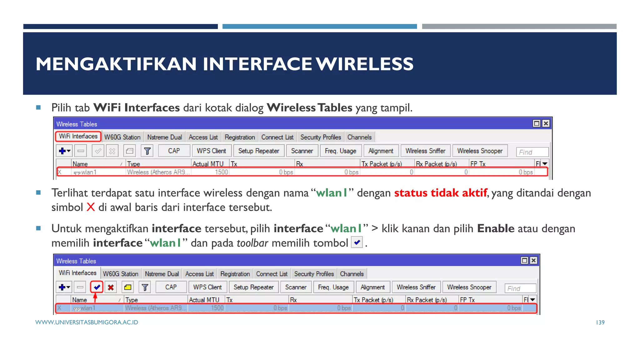 MENGAKTIFKAN INTERFACE WIRELESS
 Pilih tab WiFi Interfaces dari kotak dialog WirelessTables yang tampil.
 Terlihat terdapat satu interface wireless dengan nama “wlan1” dengan status tidak aktif, yang ditandai dengan
simbol X di awal baris dari interface tersebut.
 Untuk mengaktifkan interface tersebut, pilih interface “wlan1” > klik kanan dan pilih Enable atau dengan
memilih interface “wlan1” dan pada toolbar memilih tombol .
WWW.UNIVERSITASBUMIGORA.AC.ID 139
 