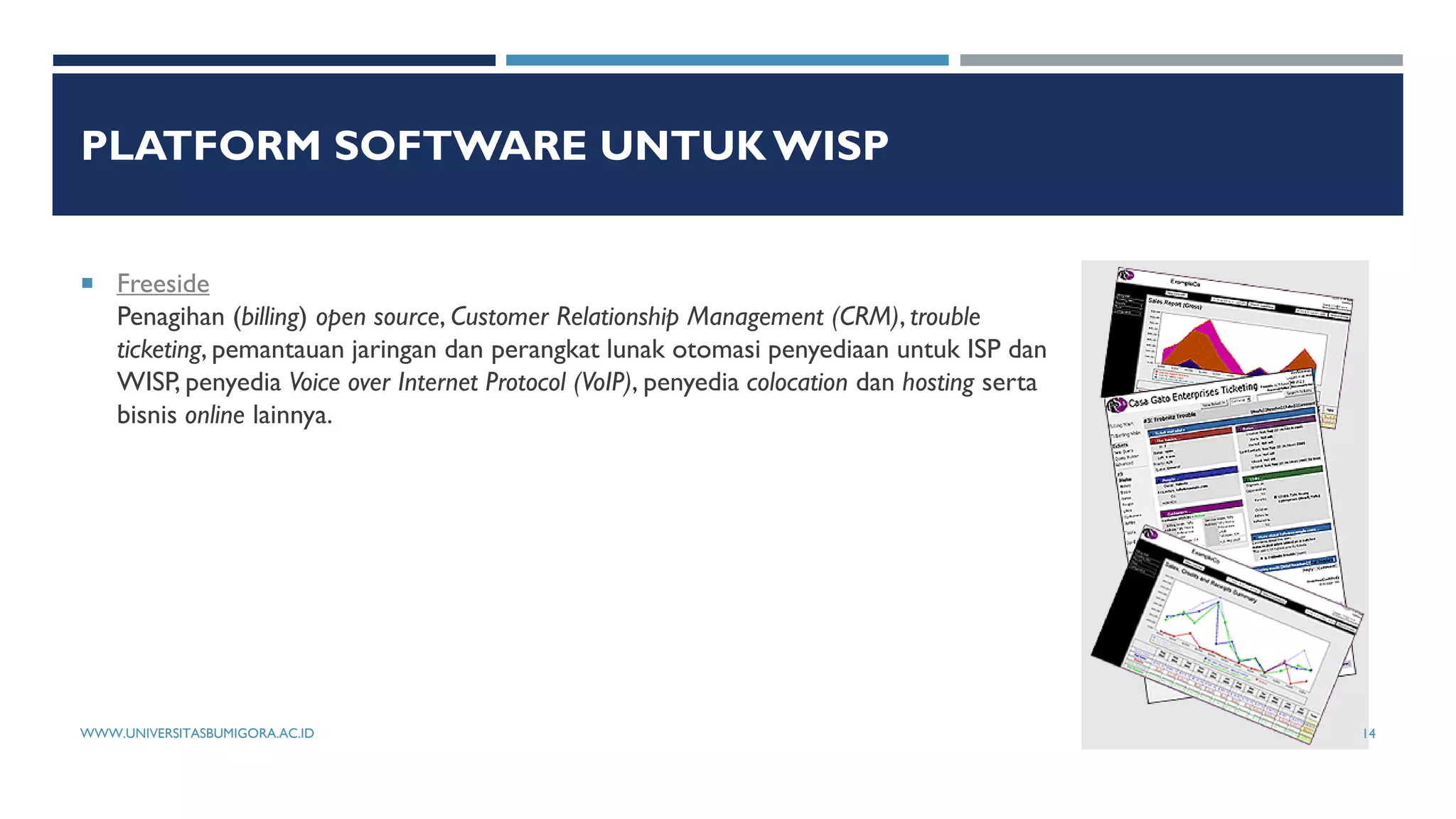 PLATFORM SOFTWARE UNTUK WISP
 Freeside
Penagihan (billing) open source, Customer Relationship Management (CRM), trouble
ticketing, pemantauan jaringan dan perangkat lunak otomasi penyediaan untuk ISP dan
WISP, penyedia Voice over Internet Protocol (VoIP), penyedia colocation dan hosting serta
bisnis online lainnya.
WWW.UNIVERSITASBUMIGORA.AC.ID 14
 