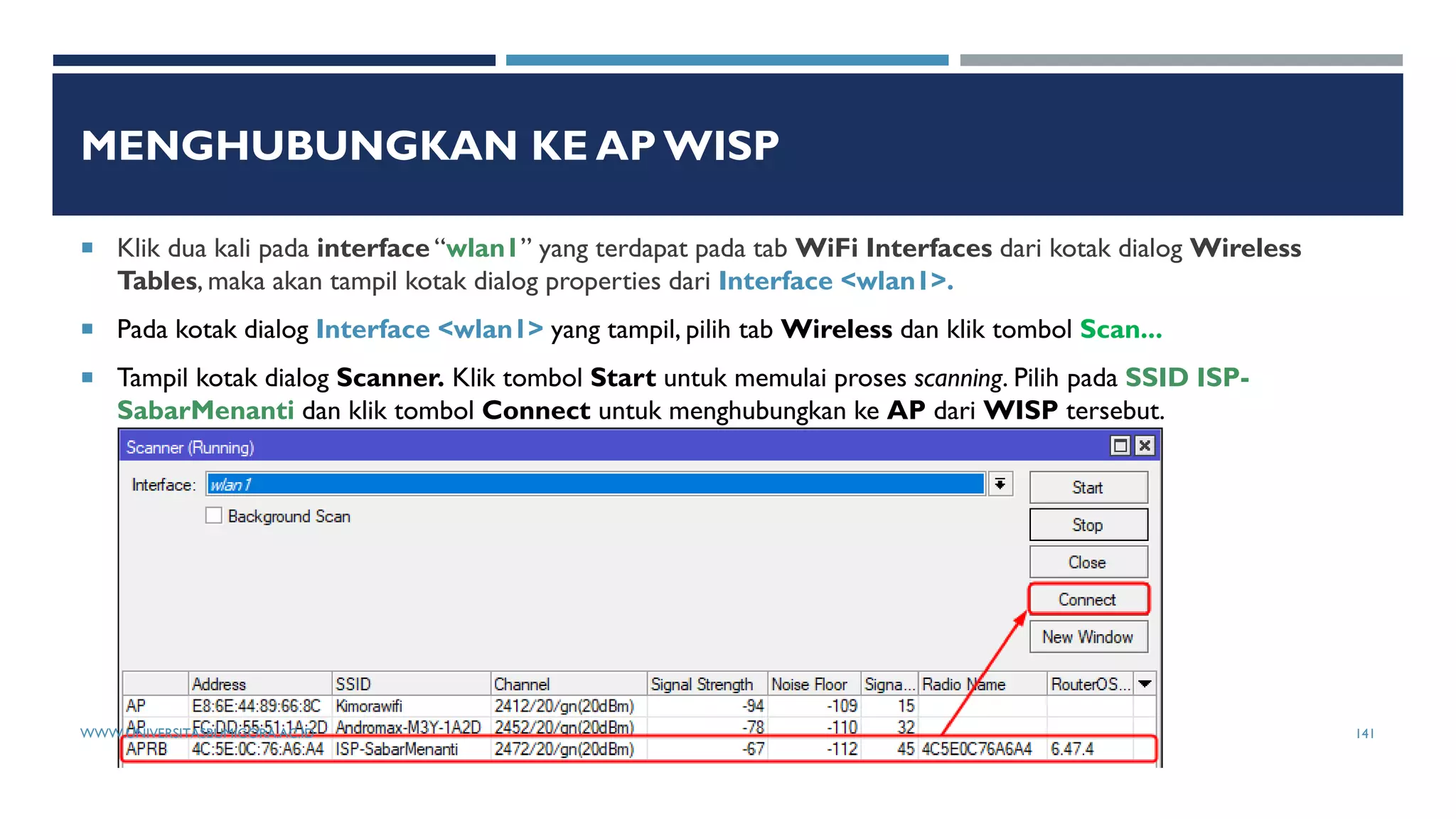 MENGHUBUNGKAN KE AP WISP
 Klik dua kali pada interface “wlan1” yang terdapat pada tab WiFi Interfaces dari kotak dialog Wireless
Tables, maka akan tampil kotak dialog properties dari Interface <wlan1>.
 Pada kotak dialog Interface <wlan1> yang tampil, pilih tab Wireless dan klik tombol Scan...
 Tampil kotak dialog Scanner. Klik tombol Start untuk memulai proses scanning. Pilih pada SSID ISP-
SabarMenanti dan klik tombol Connect untuk menghubungkan ke AP dari WISP tersebut.
WWW.UNIVERSITASBUMIGORA.AC.ID 141
 