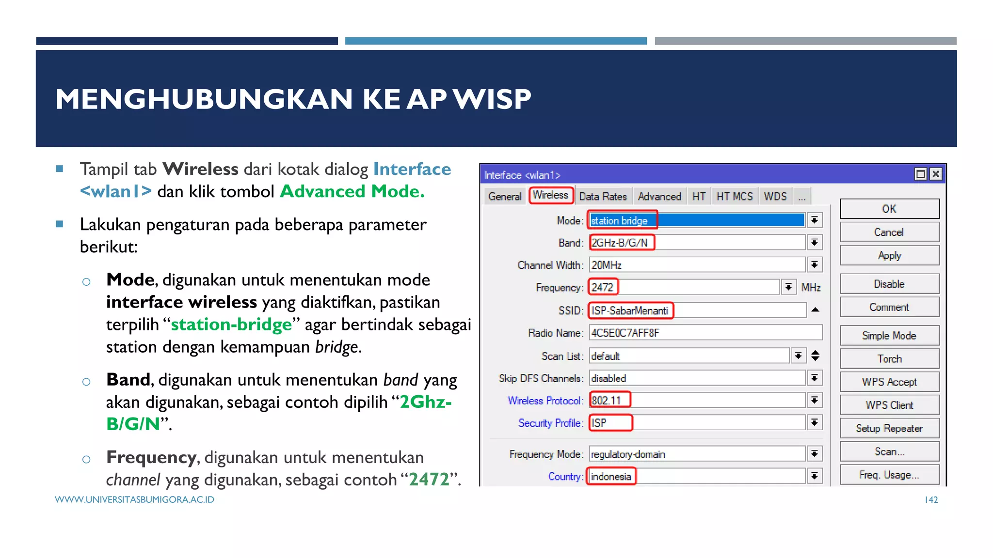 MENGHUBUNGKAN KE AP WISP
 Tampil tab Wireless dari kotak dialog Interface
<wlan1> dan klik tombol Advanced Mode.
 Lakukan pengaturan pada beberapa parameter
berikut:
o Mode, digunakan untuk menentukan mode
interface wireless yang diaktifkan, pastikan
terpilih “station-bridge” agar bertindak sebagai
station dengan kemampuan bridge.
o Band, digunakan untuk menentukan band yang
akan digunakan, sebagai contoh dipilih “2Ghz-
B/G/N”.
o Frequency, digunakan untuk menentukan
channel yang digunakan, sebagai contoh “2472”.
WWW.UNIVERSITASBUMIGORA.AC.ID 142
 