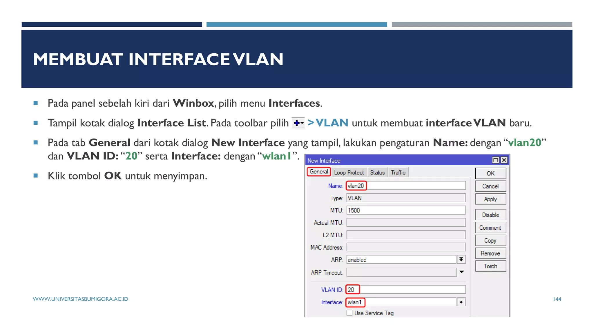 MEMBUAT INTERFACEVLAN
 Pada panel sebelah kiri dari Winbox, pilih menu Interfaces.
 Tampil kotak dialog Interface List. Pada toolbar pilih >VLAN untuk membuat interfaceVLAN baru.
 Pada tab General dari kotak dialog New Interface yang tampil, lakukan pengaturan Name: dengan “vlan20”
dan VLAN ID: “20” serta Interface: dengan “wlan1”.
 Klik tombol OK untuk menyimpan.
WWW.UNIVERSITASBUMIGORA.AC.ID 144
 