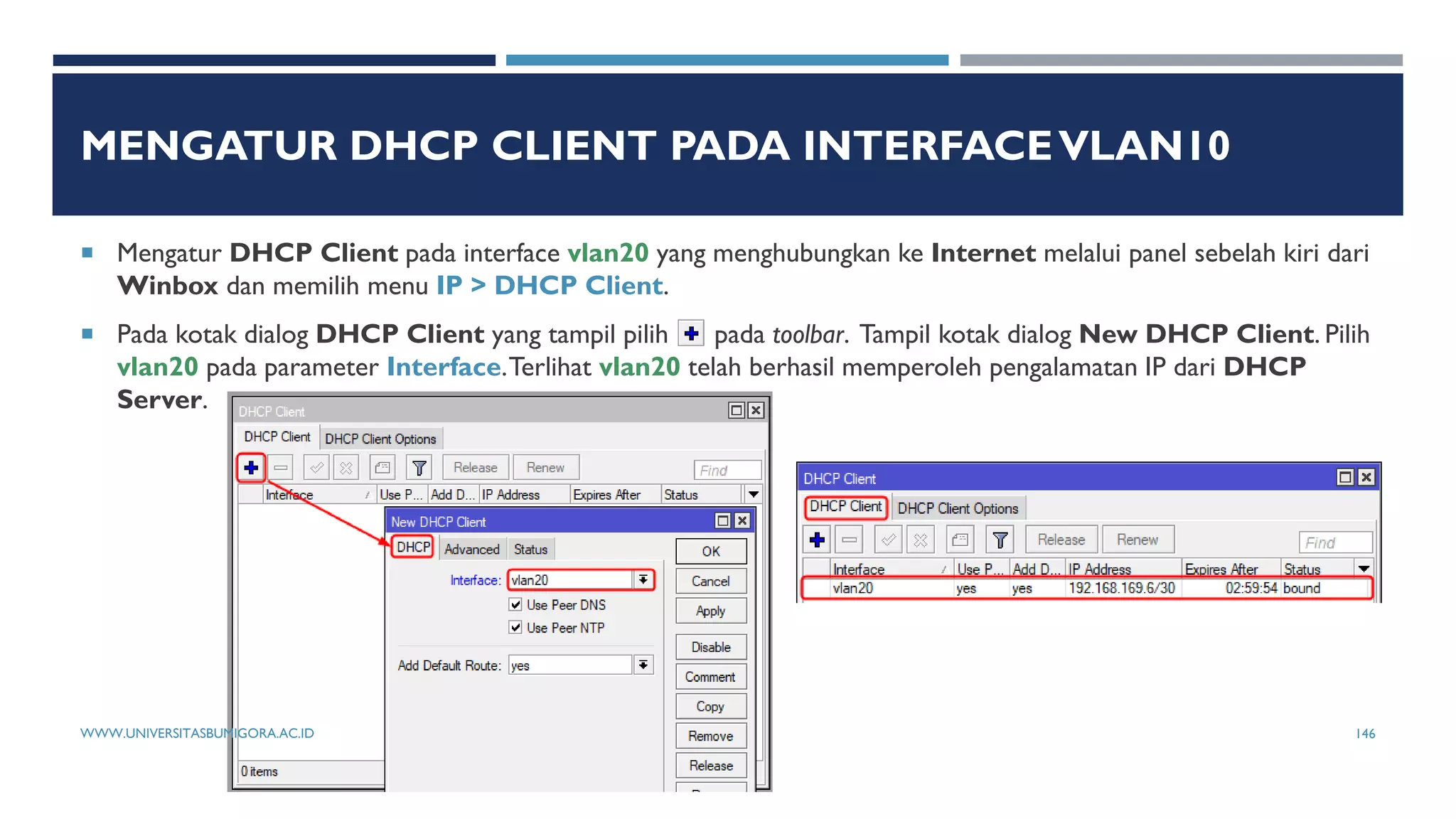 MENGATUR DHCP CLIENT PADA INTERFACEVLAN10
 Mengatur DHCP Client pada interface vlan20 yang menghubungkan ke Internet melalui panel sebelah kiri dari
Winbox dan memilih menu IP > DHCP Client.
 Pada kotak dialog DHCP Client yang tampil pilih pada toolbar. Tampil kotak dialog New DHCP Client. Pilih
vlan20 pada parameter Interface.Terlihat vlan20 telah berhasil memperoleh pengalamatan IP dari DHCP
Server.
WWW.UNIVERSITASBUMIGORA.AC.ID 146
 