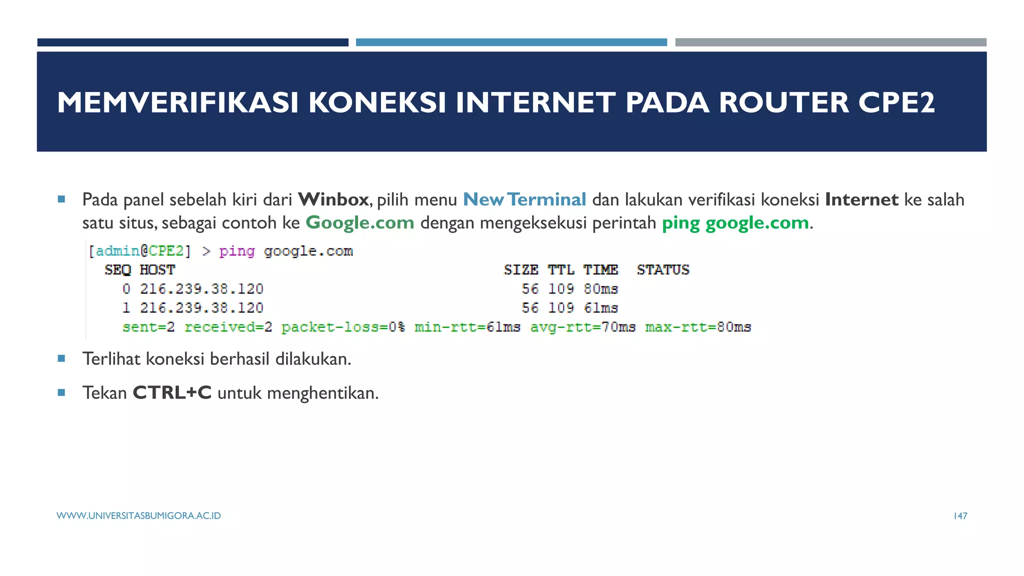 MEMVERIFIKASI KONEKSI INTERNET PADA ROUTER CPE2
 Pada panel sebelah kiri dari Winbox, pilih menu NewTerminal dan lakukan verifikasi koneksi Internet ke salah
satu situs, sebagai contoh ke Google.com dengan mengeksekusi perintah ping google.com.
 Terlihat koneksi berhasil dilakukan.
 Tekan CTRL+C untuk menghentikan.
WWW.UNIVERSITASBUMIGORA.AC.ID 147
 