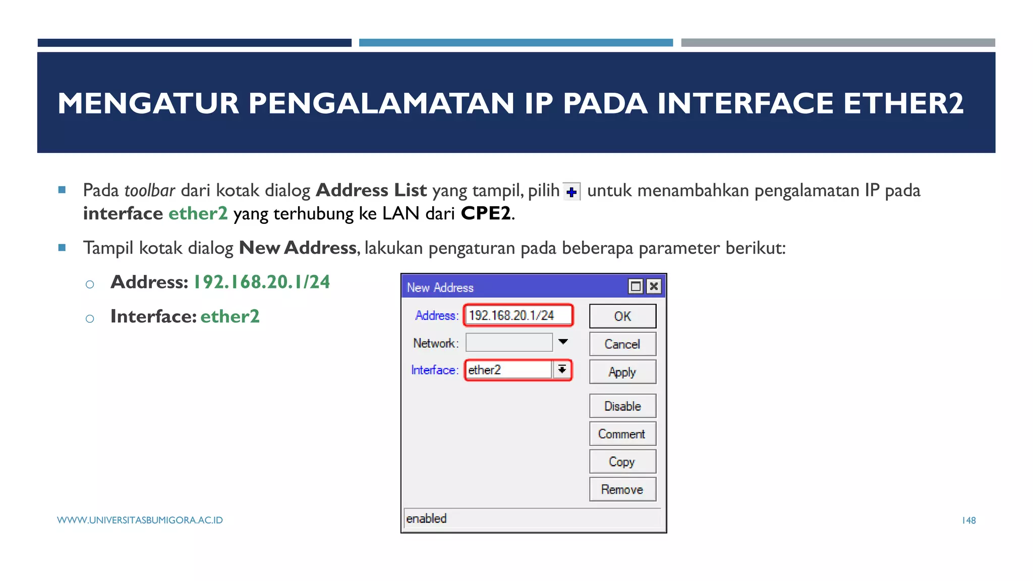 MENGATUR PENGALAMATAN IP PADA INTERFACE ETHER2
 Pada toolbar dari kotak dialog Address List yang tampil, pilih untuk menambahkan pengalamatan IP pada
interface ether2 yang terhubung ke LAN dari CPE2.
 Tampil kotak dialog New Address, lakukan pengaturan pada beberapa parameter berikut:
o Address: 192.168.20.1/24
o Interface: ether2
WWW.UNIVERSITASBUMIGORA.AC.ID 148
 